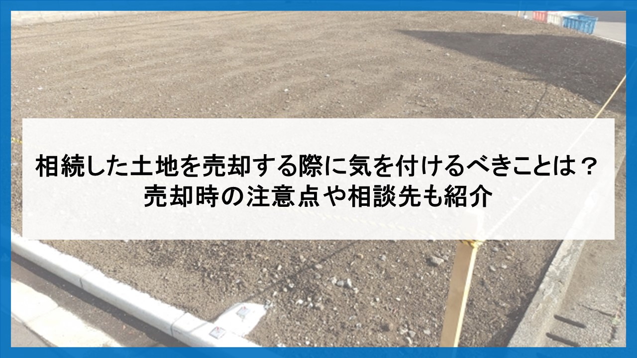 相続した土地を売却する際に気を付けるべきことは？ 売却時の注意点や相談先も紹介